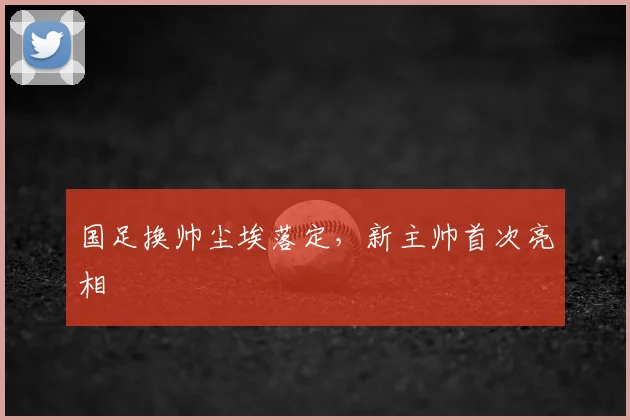 国足换帅尘埃落定,新主帅首次亮相