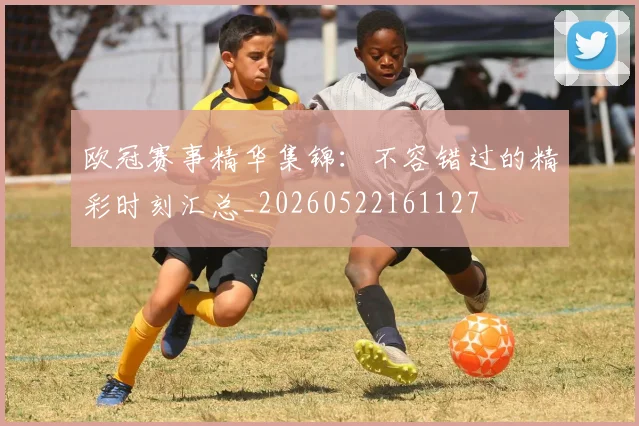 欧冠赛事精华集锦：不容错过的精彩时刻汇总_20260522161127