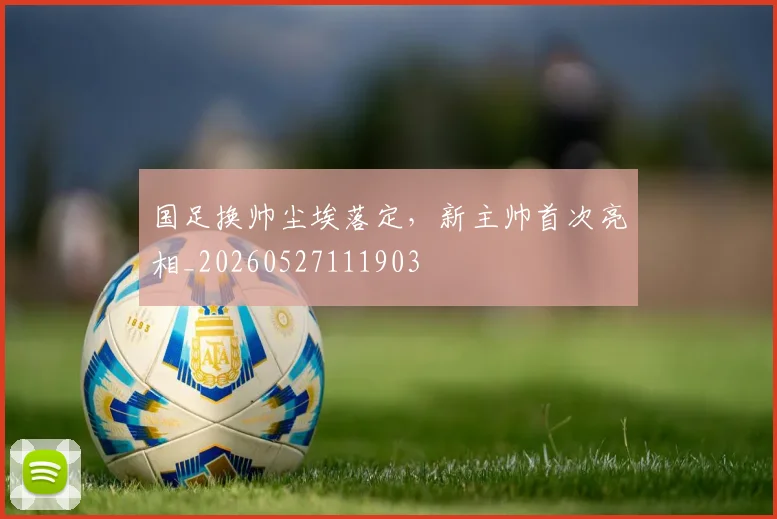 国足换帅尘埃落定,新主帅首次亮相_20260527111903