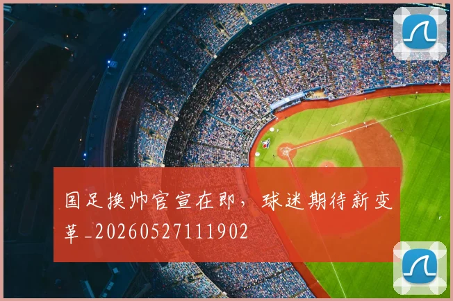 国足换帅官宣在即,球迷期待新变革_20260527111902