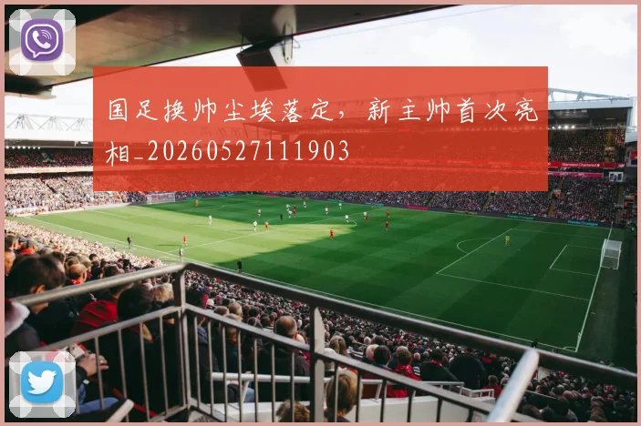 国足换帅尘埃落定，新主帅首次亮相_20260527111903